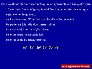 04) Um átomo de certo elemento químico apresenta em sua eletrosfera
19 elétrons. Sua configuração eletrônica nos permite concluir que
este elemento químico:
a) localiza-se no 3º período da classificação periódica.
b) pertence à família dos gases nobres.
c) é um metal de transição interna.
d) é um metal representativo.
e) é metal de transição externa.
2s²1s² 3s²2p6
3p6
4s1
Prof. Agamenon Roberto
 