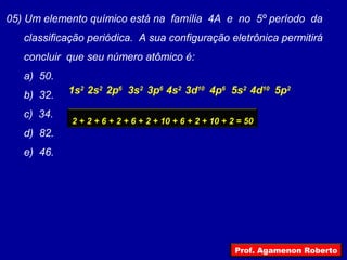 05) Um elemento químico está na família 4A e no 5º período da
classificação periódica. A sua configuração eletrônica permitirá
concluir que seu número atômico é:
a) 50.
b) 32.
c) 34.
d) 82.
e) 46.
2s2
1s2
2p6
3s2
3p6
4s2
3d10
4p6
5s2
4d10
5p2
2 + 2 + 6 + 2 + 6 + 2 + 10 + 6 + 2 + 10 + 2 = 50
Prof. Agamenon Roberto
 