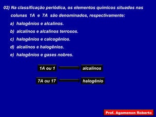 02) Na classificação periódica, os elementos químicos situados nas
colunas 1A e 7A são denominados, respectivamente:
a) halogênios e alcalinos.
b) alcalinos e alcalinos terrosos.
c) halogênios e calcogênios.
d) alcalinos e halogênios.
e) halogênios e gases nobres.
1A ou 1 alcalinos
7A ou 17 halogênio
Prof. Agamenon Roberto
 