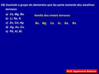 04) Assinale o grupo de elementos que faz parte somente dos alcalinos
terrosos.
a) Ca, Mg, Ba.
b) Li, Na, K.
c) Zn, Cd, Hg.
d) Ag, Au, Cu.
e) Pb, Al, Bi.
família dos metais terrosos
Be, Ra.Ba,Sr,Ca,Mg,
Prof. Agamenon Roberto
 