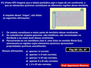 01) (Fatec-SP) Imagine que a tabela periódica seja o mapa de um continente, e
que os elementos químicos constituam as diferentes regiões desse território.
N
S
LO
A respeito desse “mapa”, são feitas
as seguintes afirmações:
I. Os metais constituem a maior parte do território desse continente.
II. As substâncias simples gasosas, não-metálicas, são encontradas no
Nordeste e na costa leste desse continente.
III. Percorrendo-se um meridiano (isto é, uma linha no sentido Norte-Sul),
atravessam-se regiões cujos elementos químicos apresentam
propriedades químicas semelhantes.
Dessas afirmações, a) apenas I é correta.
b) apenas I e II são corretas.
c) apenas I e III são corretas.
d) apenas II e III são corretas.
e) I, II e III são corretas.
Pág 90 / Ex. 01Pág 90 / Ex. 01
Prof. Agamenon Roberto
 