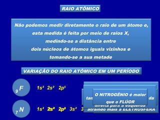 RAIO ATÔMICO
Não podemos medir diretamente o raio de um átomo e,
esta medida é feita por meio de raios X,
medindo-se a distância entre
dois núcleos de átomos iguais vizinhos e
tomando-se a sua metade
VARIAÇÃO DO RAIO ATÔMICO EM UMA FAMÍLIA
F9
1s² 2s² 2p5
Cl17 1s² 2s² 2p6 3s² 3p5
O cloro possui
três camadas eletrônicas
e o flúor tem
duas camadas eletrônicas
O cloro é maior
que o flúor pois tem mais
camadas eletrônicas
Numa mesma família o
tamanho do átomo aumenta
de cima para baixo
VARIAÇÃO DO RAIO ATÔMICO EM UM PERÍODO
A carga nuclear do FLÚOR
é maior que
a carga nuclear do NITROGÊNIO
atraindo mais a ELETROSFERA
F9
1s² 2s² 2p5
N7
1s² 2s² 2p3
Quanto menor o número atômico
maior será o átomo
Em um mesmo período o
tamanho do átomo aumenta da
direita para a esquerda
O NITROGÊNIO é maior
que o FLÚOR
 