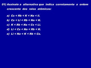 01) Assinale a alternativa que indica corretamente a ordem
crescente dos raios atômicos:
a) Cs < Rb < K < Na < li.
b) Cs < Li < Rb < Na < K.
c) K < Rb < Na < Cs < Li.
d) Li < Cs < Na < Rb < K.
e) Li < Na < K < Rb < Cs.
 