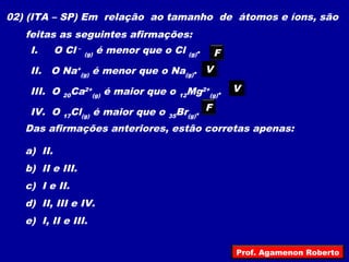 02) (ITA – SP) Em relação ao tamanho de átomos e íons, são
feitas as seguintes afirmações:
I. O Cl –
(g) é menor que o Cl (g).
II. O Na+
(g) é menor que o Na(g).
III. O 20Ca2+
(g) é maior que o 12Mg2+
(g).
IV. O 17Cl(g) é maior que o 35Br(g).
Das afirmações anteriores, estão corretas apenas:
a) II.
b) II e III.
c) I e II.
d) II, III e IV.
e) I, II e III.
F
VV
VV
F
Prof. Agamenon Roberto
 