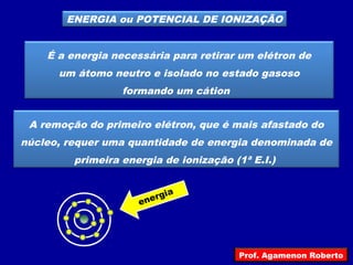 ENERGIA ou POTENCIAL DE IONIZAÇÃO
É a energia necessária para retirar um elétron de
um átomo neutro e isolado no estado gasoso
formando um cátion
A remoção do primeiro elétron, que é mais afastado do
núcleo, requer uma quantidade de energia denominada de
primeira energia de ionização (1ª E.I.)
energia
Prof. Agamenon Roberto
 
