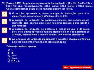 03) (Covest-2005) As primeiras energias de ionização de K (Z = 19), Ca (Z = 20) e
S (Z = 16) são, respectivamente, 418,8 kj/mol, 589,8 kj/mol e 999,6 kj/mol.
Alguns comentários sobre estes números podem ser feitos.
1) O enxofre apresenta a menor energia de ionização, pois é o
elemento de menor número atômico entre os três.
2) A energia de ionização do potássio é a menor, pois se trata de um
elemento com apenas um elétron na última camada, o que facilita a
sua remoção
3) A energia de ionização do potássio é menor do que a do cálcio,
pois este último apresenta número atômico maior e dois elétrons de
valência, estando com o mesmo número de camadas eletrônicas
4) As energias de ionização do potássio e do cálcio são mais próximas,
pois são elementos vizinhos na tabela periódica
Está(ao) correto(s) apenas:
a) 1.
b) 2.
c) 3 e 4.
d) 2 e 4.
e) 2, 3 e 4.
F
V
V
V
Prof. Agamenon Roberto
 