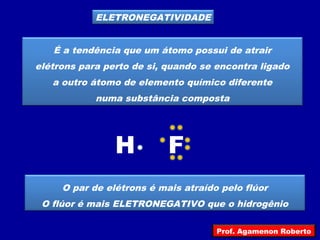 ELETRONEGATIVIDADE
É a tendência que um átomo possui de atrair
elétrons para perto de si, quando se encontra ligado
a outro átomo de elemento químico diferente
numa substância composta
H F
O par de elétrons é mais atraído pelo flúor
O flúor é mais ELETRONEGATIVO que o hidrogênio
Prof. Agamenon Roberto
 