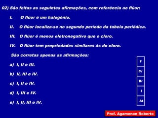 02) São feitas as seguintes afirmações, com referência ao flúor:
I. O flúor é um halogênio.
II. O flúor localiza-se no segundo período da tabela periódica.
III. O flúor é menos eletronegativo que o cloro.
IV. O flúor tem propriedades similares às do cloro.
São corretas apenas as afirmações:
a) I, II e III.
b) II, III e IV.
c) I, II e IV.
d) I, III e IV.
e) I, II, III e IV.
F
At
Cl
Br
I
Prof. Agamenon Roberto
 