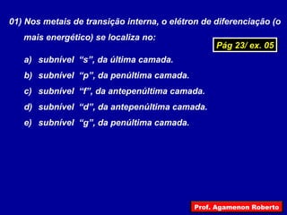 01) Nos metais de transição interna, o elétron de diferenciação (o
mais energético) se localiza no:
a) subnível “s”, da última camada.
b) subnível “p”, da penúltima camada.
c) subnível “f”, da antepenúltima camada.
d) subnível “d”, da antepenúltima camada.
e) subnível “g”, da penúltima camada.
Pág 23/ ex. 05Pág 23/ ex. 05
Prof. Agamenon Roberto
 