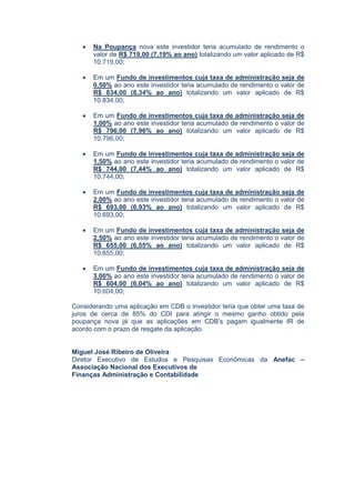  Na Poupança nova este investidor teria acumulado de rendimento o valor de R$ 719,00 (7,19% ao ano) totalizando um valor aplicado de R$ 10.719,00; 
 Em um Fundo de investimentos cuja taxa de administração seja de 0,50% ao ano este investidor teria acumulado de rendimento o valor de R$ 834,00 (8,34% ao ano) totalizando um valor aplicado de R$ 10.834,00; 
 Em um Fundo de investimentos cuja taxa de administração seja de 1,00% ao ano este investidor teria acumulado de rendimento o valor de R$ 796,00 (7,96% ao ano) totalizando um valor aplicado de R$ 10.796,00; 
 Em um Fundo de investimentos cuja taxa de administração seja de 1,50% ao ano este investidor teria acumulado de rendimento o valor de R$ 744,00 (7,44% ao ano) totalizando um valor aplicado de R$ 10.744,00; 
 Em um Fundo de investimentos cuja taxa de administração seja de 2,00% ao ano este investidor teria acumulado de rendimento o valor de R$ 693,00 (6,93% ao ano) totalizando um valor aplicado de R$ 10.693,00; 
 Em um Fundo de investimentos cuja taxa de administração seja de 2,50% ao ano este investidor teria acumulado de rendimento o valor de R$ 655,00 (6,55% ao ano) totalizando um valor aplicado de R$ 10.655,00; 
 Em um Fundo de investimentos cuja taxa de administração seja de 3,00% ao ano este investidor teria acumulado de rendimento o valor de R$ 604,00 (6,04% ao ano) totalizando um valor aplicado de R$ 10.604,00; 
Considerando uma aplicação em CDB o investidor teria que obter uma taxa de juros de cerca de 85% do CDI para atingir o mesmo ganho obtido pela poupança nova já que as aplicações em CDB’s pagam igualmente IR de acordo com o prazo de resgate da aplicação. 
Miguel José Ribeiro de Oliveira 
Diretor Executivo de Estudos e Pesquisas Econômicas da Anefac – Associação Nacional dos Executivos de 
Finanças Administração e Contabilidade 

