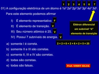 01) A configuração eletrônica de um átomo é 1s² 2s² 2p6
3s² 3p6
4s² 3d5
.
Para este elemento podemos afirmar
I) É elemento representativo
II) É elemento de transição.
III) Seu número atômico é 25.
IV) Possui 7 subníveis de energia.
a) somente I é correta.
b) somente II e III são corretas.
c) somente II, III e IV são corretas.
d) todas são corretas.
e) todas são falsas.
Elétron diferencial
em subnível “d”
elemento de transição
F
V
2 + 2 + 6 + 2 + 6 + 2 + 5 = 25
V
1 2 3 4 5 6 7
V
Prof. VINNY SILVA
 
