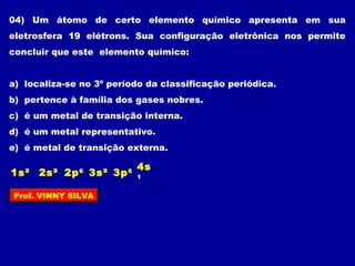 04) Um átomo de certo elemento químico apresenta em sua
eletrosfera 19 elétrons. Sua configuração eletrônica nos permite
concluir que este elemento químico:
a) localiza-se no 3º período da classificação periódica.
b) pertence à família dos gases nobres.
c) é um metal de transição interna.
d) é um metal representativo.
e) é metal de transição externa.
2s²1s² 3s²2p6
3p6
4s
1
Prof. VINNY SILVA
 