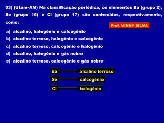 03) (Ufam–AM) Na classificação periódica, os elementos Ba (grupo 2),
Se (grupo 16) e Cl (grupo 17) são conhecidos, respectivamente,
como:
a) alcalino, halogênio e calcogênio
b) alcalino terroso, halogênio e calcogênio
c) alcalino terroso, calcogênio e halogênio
d) alcalino, halogênio e gás nobre
e) alcalino terroso, calcogênio e gás nobre
Ba alcalino terroso
Se calcogênio
Cl halogênio
Prof. VINNY SILVA
 