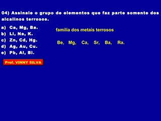 04) Assinale o grupo de elementos que faz parte somente dos
alcalinos terrosos.
a) Ca, Mg, Ba.
b) Li, Na, K.
c) Zn, Cd, Hg.
d) Ag, Au, Cu.
e) Pb, Al, Bi.
família dos metais terrosos
Be, Ra.Ba,Sr,Ca,Mg,
Prof. VINNY SILVA
 