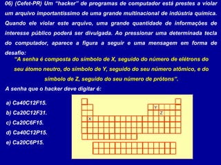 06) (Cefet-PR) Um “hacker” de programas de computador está prestes a violar
um arquivo importantíssimo de uma grande multinacional de indústria química.
Quando ele violar este arquivo, uma grande quantidade de informações de
interesse público poderá ser divulgada. Ao pressionar uma determinada tecla
do computador, aparece a figura a seguir e uma mensagem em forma de
desafio:
“A senha é composta do símbolo de X, seguido do número de elétrons do
seu átomo neutro, do símbolo de Y, seguido do seu número atômico, e do
símbolo de Z, seguido do seu número de prótons”.
X
Y
Z
A senha que o hacker deve digitar é:
a) Ca40C12F15.
b) Ca20C12F31.
c) Ca20C6F15.
d) Ca40C12P15.
e) Ca20C6P15.
 
