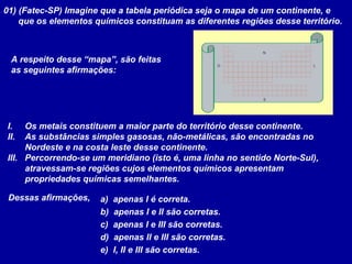 01) (Fatec-SP) Imagine que a tabela periódica seja o mapa de um continente, e
que os elementos químicos constituam as diferentes regiões desse território.
N
S
LO
A respeito desse “mapa”, são feitas
as seguintes afirmações:
I. Os metais constituem a maior parte do território desse continente.
II. As substâncias simples gasosas, não-metálicas, são encontradas no
Nordeste e na costa leste desse continente.
III. Percorrendo-se um meridiano (isto é, uma linha no sentido Norte-Sul),
atravessam-se regiões cujos elementos químicos apresentam
propriedades químicas semelhantes.
Dessas afirmações, a) apenas I é correta.
b) apenas I e II são corretas.
c) apenas I e III são corretas.
d) apenas II e III são corretas.
e) I, II e III são corretas.
 