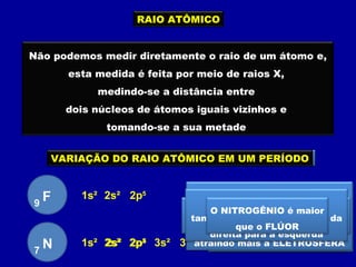 RAIO ATÔMICO
Não podemos medir diretamente o raio de um átomo e,
esta medida é feita por meio de raios X,
medindo-se a distância entre
dois núcleos de átomos iguais vizinhos e
tomando-se a sua metade
VARIAÇÃO DO RAIO ATÔMICO EM UMA FAMÍLIA
F9
1s² 2s² 2p5
Cl17 1s² 2s² 2p6 3s² 3p5
O cloro possui
três camadas eletrônicas
e o flúor tem
duas camadas eletrônicas
O cloro é maior
que o flúor pois tem mais
camadas eletrônicas
Numa mesma família o
tamanho do átomo aumenta
de cima para baixo
VARIAÇÃO DO RAIO ATÔMICO EM UM PERÍODO
A carga nuclear do FLÚOR
é maior que
a carga nuclear do NITROGÊNIO
atraindo mais a ELETROSFERA
F9
1s² 2s² 2p5
N7
1s² 2s² 2p3
Quanto menor o número atômico
maior será o átomo
Em um mesmo período o
tamanho do átomo aumenta da
direita para a esquerda
O NITROGÊNIO é maior
que o FLÚOR
 