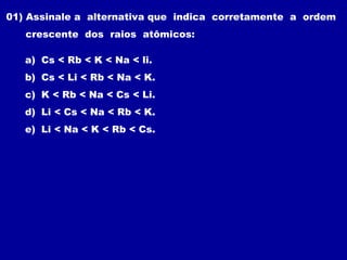 01) Assinale a alternativa que indica corretamente a ordem
crescente dos raios atômicos:
a) Cs < Rb < K < Na < li.
b) Cs < Li < Rb < Na < K.
c) K < Rb < Na < Cs < Li.
d) Li < Cs < Na < Rb < K.
e) Li < Na < K < Rb < Cs.
 
