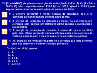 03) (Covest-2005) As primeiras energias de ionização de K (Z = 19), Ca (Z = 20) e
S (Z = 16) são, respectivamente, 418,8 kj/mol, 589,8 kj/mol e 999,6 kj/mol.
Alguns comentários sobre estes números podem ser feitos.
1) O enxofre apresenta a menor energia de ionização, pois é o
elemento de menor número atômico entre os três.
2) A energia de ionização do potássio é a menor, pois se trata de um
elemento com apenas um elétron na última camada, o que facilita a
sua remoção
3) A energia de ionização do potássio é menor do que a do cálcio,
pois este último apresenta número atômico maior e dois elétrons de
valência, estando com o mesmo número de camadas eletrônicas
4) As energias de ionização do potássio e do cálcio são mais próximas,
pois são elementos vizinhos na tabela periódica
Está(ao) correto(s) apenas:
a) 1.
b) 2.
c) 3 e 4.
d) 2 e 4.
e) 2, 3 e 4.
F
V
V
V
 