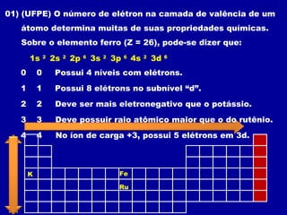 01) (UFPE) O número de elétron na camada de valência de um
átomo determina muitas de suas propriedades químicas.
Sobre o elemento ferro (Z = 26), pode-se dizer que:
Possui 4 níveis com elétrons.0 0
2s 2
1s 2
2p 6
3s 2
3p 6
4s 2
3d 6
Possui 8 elétrons no subnível “d”.1 1
Deve ser mais eletronegativo que o potássio.2 2
K Fe
Deve possuir raio atômico maior que o do rutênio.3 3
Ru
No íon de carga +3, possui 5 elétrons em 3d.4 4
3d 5
 