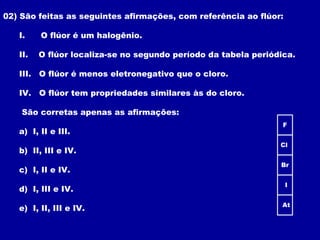 02) São feitas as seguintes afirmações, com referência ao flúor:
I. O flúor é um halogênio.
II. O flúor localiza-se no segundo período da tabela periódica.
III. O flúor é menos eletronegativo que o cloro.
IV. O flúor tem propriedades similares às do cloro.
São corretas apenas as afirmações:
a) I, II e III.
b) II, III e IV.
c) I, II e IV.
d) I, III e IV.
e) I, II, III e IV.
F
At
Cl
Br
I
 