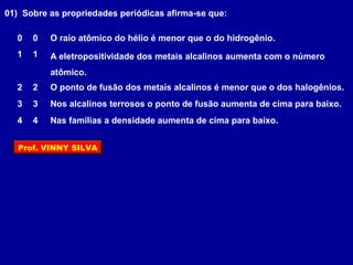 O ponto de fusão dos metais alcalinos é menor que o dos halogênios.
Nos alcalinos terrosos o ponto de fusão aumenta de cima para baixo.
Nas famílias a densidade aumenta de cima para baixo.
A eletropositividade dos metais alcalinos aumenta com o número
atômico.
O raio atômico do hélio é menor que o do hidrogênio.
01) Sobre as propriedades periódicas afirma-se que:
1 1
2 2
3 3
4 4
0 0
Prof. VINNY SILVA
 