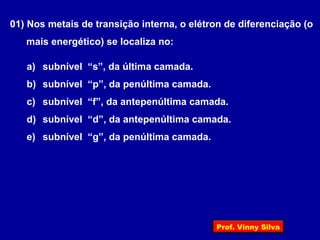 01) Nos metais de transição interna, o elétron de diferenciação (o
mais energético) se localiza no:
a) subnível “s”, da última camada.
b) subnível “p”, da penúltima camada.
c) subnível “f”, da antepenúltima camada.
d) subnível “d”, da antepenúltima camada.
e) subnível “g”, da penúltima camada.
Prof. Vinny Silva
 