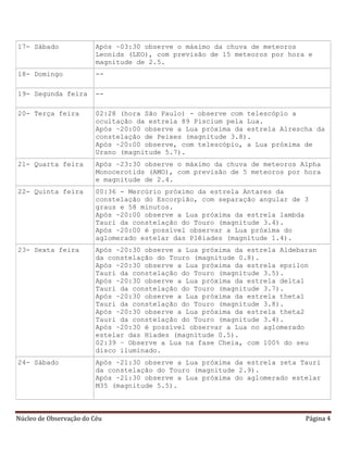 Núcleo de Observação do Céu Página 4
17- Sábado Após ~03:30 observe o máximo da chuva de meteoros
Leonids (LEO), com previsão de 15 meteoros por hora e
magnitude de 2.5.
18- Domingo --
19- Segunda feira --
20- Terça feira 02:28 (hora São Paulo) - observe com telescópio a
ocultação da estrela 89 Piscium pela Lua.
Após ~20:00 observe a Lua próxima da estrela Alrescha da
constelação de Peixes (magnitude 3.8).
Após ~20:00 observe, com telescópio, a Lua próxima de
Urano (magnitude 5.7).
21- Quarta feira Após ~23:30 observe o máximo da chuva de meteoros Alpha
Monocerotids (AMO), com previsão de 5 meteoros por hora
e magnitude de 2.4.
22- Quinta feira 00:36 - Mercúrio próximo da estrela Antares da
constelação do Escorpião, com separação angular de 3
graus e 58 minutos.
Após ~20:00 observe a Lua próxima da estrela lambda
Tauri da constelação do Touro (magnitude 3.4).
Após ~20:00 é possível observar a Lua próxima do
aglomerado estelar das Plêiades (magnitude 1.4).
23- Sexta feira Após ~20:30 observe a Lua próxima da estrela Aldebaran
da constelação do Touro (magnitude 0.8).
Após ~20:30 observe a Lua próxima da estrela epsilon
Tauri da constelação do Touro (magnitude 3.5).
Após ~20:30 observe a Lua próxima da estrela delta1
Tauri da constelação do Touro (magnitude 3.7).
Após ~20:30 observe a Lua próxima da estrela theta1
Tauri da constelação do Touro (magnitude 3.8).
Após ~20:30 observe a Lua próxima da estrela theta2
Tauri da constelação do Touro (magnitude 3.4).
Após ~20:30 é possível observar a Lua no aglomerado
estelar das Híades (magnitude 0.5).
02:39 – Observe a Lua na fase Cheia, com 100% do seu
disco iluminado.
24- Sábado Após ~21:30 observe a Lua próxima da estrela zeta Tauri
da constelação do Touro (magnitude 2.9).
Após ~21:30 observe a Lua próxima do aglomerado estelar
M35 (magnitude 5.5).
 