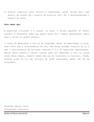 Núcleo de Observação do Céu Página 6
4- horário sugestivo para iniciar a observação, sendo válido para todo
Brasil, de acordo com o horário de Brasília (UTC -3h) e desconsiderando o
horário de verão.
Vale saber que:
A magnitude utilizada é a visual, ou seja, o brilho aparente do objeto
celeste. É necessário saber que quanto maior for o número apresentado, menor
será o brilho do objeto celeste.
O limite de observação a olho nu em condições ideais de observação, ou seja,
numa noite sem a interferência da Lua, com baixa umidade relativa do ar e
sem a interferência da poluição luminosa é 6.0 de magnitude (aproximada).
Abaixo desse número, o objeto celeste pode ser observado a olho nu, porém
acima desse número, somente mesmo com uso de telescópio ou binóculo. Porém,
objetos acima de 8.0 são difíceis de serem observados, mesmo com uso de
telescópio.
Produção: Marcos Calil
Coordenador Científico
 