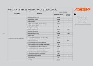 14
9 DESIGN DE PEÇAS PROMOCIONAIS / DIVULGAÇÃO
DESCRIÇÃO PRODUTOS
VALOR MÉDIO (R$)
IDENTIDADE VISUAL
DESIGN
DA PEÇA
DESIGN DE PEÇAS PARA PDV / PROMOCIONAL
9.1 ADESIVO (CHÃO OU TETO) 1.000 -
9.2 ADESIVO (PARA VITRINE) 1.500 -
9.3 ADESIVO SIMPLES 300 -
9.4 AGENDA PERSONALIZADA (PROJETO GRÁFICO) 2.000 -
9.5 AGENDA PERSONALIZADA
(EDITORAÇÃO – POR PÁGINA)
40 -
9.6 BALCÃO DE DEGUSTAÇÃO 2.500 3.050
9.7 BANDEIRA OU FLÂMULA 830 -
9.8 BARALHO (CAIXA E CARTAS) 2.500 3.050
9.9 BOTTON / PIN 550 -
9.10 CADERNO (PROJETO GRÁFICO E DIAGRAMAÇÃO) 2.500 -
9.11 CALENDÁRIO DE BOLSO 850 800
9.12 CALENDÁRIO DE MESA (PROJETO GRÁFICO) 2.350 -
9.13 CALENDÁRIO DE MESA (EDITORAÇÃO – POR LÂMINA) 325 -
9.14 CALENDÁRIO DE PAREDE (PROJETO GRÁFICO) 2.350
9.15 CALENDÁRIO DE PAREDE (EDITORAÇÃO – POR LÂMINA) 320 -
9.16 CAPA DE ANTENA (RFID PARA ALARME DE LOJA) 2.000 -
9.17 CARDÁPIO (EDITORAÇÃO – POR LÂMINA) 450 -
9.18 CARDÁPIO (PROJETO GRÁFICO) 2.350 -
9.19 CARTÃO POSTAL 925 -
9.20 CARTAZ 2.300 -
Atenção!
O design da peça é o desenho
técnico, o desenho gráfico ou
a faca de corte.
Considera-se a aplicação da
identidade visual na peça.
!
 