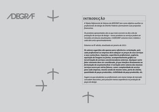 INTRODUÇÃO
A Tabela Referencial de Valores da ADEGRAF tem como objetivo auxiliar os
profissionais de design do Distrito Federal a formularem suas propostas
financeiras.
Os produtos apresentados são os que mais ocorrem no dia a dia da
prestação de serviços de design – novos produtos ou serviços podem ser
incluídos em futuras atualizações. A ADEGRAF costuma rever a tabela a
cada dois anos aproximadamente.
Estamos na 8a
edicão, atualizada em janeiro de 2021.
Os valores sugeridos são apenas para referência e orientação, pois
cada profissional ou empresa deve adequar os preços de seus serviços
a seus custos fixos, impostos, experiência profissional, urgência,
aquisição de imagens ou fontes, acompanhamento gráfico ou
terceirização de serviços com fornecedores externos. Qualquer outro
fator relevante deve ser considerado, já que interfere diretamente na
formulação do orçamento final. A variação entre valores dos mesmos
serviços ocorre por vários fatores, como: complexidade do serviço
para cada empresa, mesmo sendo do mesmo ramo, porte do cliente,
quantidade de peças produzidas, visibilidade da peça produzida, etc.
Sugere-se que estudantes ou profissionais com menor tempo de mercado
concedam descontos, pois possuem menos experiência na produção de
peças de design.
 