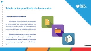 4
Tabela de temporalidade de documentos
Calma – Muito importante Antes
	 Éimportanteainda,estabelecerumasistemáti-
ca para remoção dos documentos obsoletos e a
preservação dos documentos de valores históricos
a partir da implantação da Gestão de Documentos.
	 Através da Racionalização de Documentos e
a implantação de softwares, como o GED as em-
presas garantem a gestão de seus documentos e
atendem aos padrões exigidos para a Certificação
ISO.
 