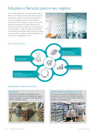 Soluções e Serviços para o seu negócio
     Com a Philips Iluminação, os nossos clientes podem
     disfrutar de soluções de iluminação eﬁcazes seguindo
     um processo simples. Familiarizados como estamos
     com as necessidades do sector, pode conﬁar em
     nós para coordenar qualquer ou todas as partes da
     solução de Iluminação que deseja, desde as fases
     iniciais até à gestão do projecto e sua implantação. Se
     se associar com a Philips Iluminação para implantar
     uma solução de iluminação integral, pode estar seguro
     de que alcançará o máximo impacto e qualidade com
     o mínimo de complicações e riscos.




     Os nossos serviços

                                                                                    Serviços de gestão de projectos
                                                                                    da Philips Iluminação
                                                                                                  rojectos

                                                                                                   rogramação

                      Ser




                                                                                                                apital



                 Serviços pós-venda da Philips Iluminação
                       r
                                reventiva e correctiva
                               rendimento




     Soluções para todos os sectores

       Chain Director                                             Soluções eﬁcientes e sustentáveis para a sua loja
       Este sistema de Controlo e monitorização central           Os serviços de consultoria da Philips oferecem uma
       exclusivo para lojas oferece três importantes vantagens:   perspectiva clara de quais são os benefícios especíﬁcos
       poupança energética, economia em custos operativos e       previstos e desenham uma solução integral totalmente
       melhora a experiência na loja.                             adaptada às necessidades da loja.




12     Tabela Iluminação Profissional 2012                                                                            www.philips.pt/iluminacao
 