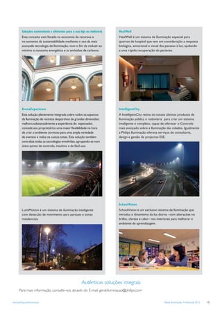 Soluções sustentáveis e eﬁcientes para a sua loja ou indústria   HealWell
        Este conceito está focado na economia de recursos e              HealWell é um sistema de Iluminação especial para
        no aumento da sustentabilidade mediante o uso da mais            quartos de hospital que tem em consideração a resposta
        avançada tecnologia de Iluminação, com o ﬁm de reduzir ao        biológica, emocional e visual das pessoas à luz, ajudando
        mínimo o consumo energético e as emissões de carbono.            a uma rápida recuperação do paciente.




        ArenaExperience                                                  IntelligentCity
        Esta solução plenamente integrada cobre todos os aspectos        A IntelligentCity reúne os nossos últimos produtos de
        da Iluminação de recintos desportivos de grandes dimensões:      Iluminação pública e rodoviária para criar um sistema
        melhora substancialmente a experiência do espectador,            inteligente e completo, capaz de oferecer o Controlo
        concede aos proprietários uma maior ﬂexibilidade na hora         mais avançado sobre a Iluminação das cidades. Igualmente
        de criar o ambiente correcto para uma ampla variedade            a Philips Iluminação oferece serviços de consultoria,
        de eventos e reduz os custos totais. Esta solução também         design e gestão de projectos ESE.
        centraliza todas as tecnologías envolvidas, agrupando-as num
        único ponto de controlo, intuitivo e de fácil uso.




                                                                         SchoolVision
        LumiMotion é um sistema de iluminação inteligente                SchoolVision é um exclusivo sistema de Iluminação que
        com detecção de movimento para parques e zonas                   introduz o dinamismo da luz diurna –com alterações no
        residenciais.                                                    brilho, clareza e calor– nos interiores para melhorar o
                                                                         ambiente de aprendizagem.




                                                      Autênticas soluções integrais
      Para mais informação, consulte-nos através do E-mail: geral.iluminacao@philips.com


www.philips.pt/iluminacao                                                                                Tabela Iluminação Profissional 2012   13
 