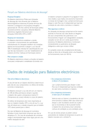Porquê usar Balastros electrónicos de descarga?

     Poupança Energética                                         só balastro compacto e pequeno. A sua ligação é muito
     Os Balastros electrónicos Philips para Lâmpadas             mais simples, o que implica uma economia importante
     de descarga são mais eﬁcientes que os Balastros             no tempo de montagem. Usar a própria luminária para
     electromagnéticos tradicionais. As perdas térmicas são      dissipar o calor. Para isso é indispensável que haja boa
     menores e consegue-se uma poupança energética               condução do calor entre a luminária e o balastro.
     aproximada de 15%. Nos sistemas de Iluminação pública
                                                                 Mais segurança e conforto
     é possível aumentar a poupança utilizando Balastros
     electrónicos reguláveis Dynavision para                     As Lâmpadas de descarga comportam-se de maneira
     Lâmpadas CDO, SON, CPO e CDM.                               anómala no ﬁnal das suas vidas devido ao desgaste
                                                                 dos seus componentes. Isto pode levar a um
     Poupança em manutenção                                      funcionamento irregular com desagradáveis oscilações,
     Os Balastros electrónicos estabilizam a tensão              variações no tom de cor e ainda aquecimentos
     e controlam o funcionamento de cada lâmpada                 excessivos. Os Balastros electrónicos monitorizam
     individualmente. As Lâmpadas trabalham nas condições        constantemente os parâmetros da lâmpada
     óptimas de funcionamento e alargam a sua vida até           desligando-a antes que comece a falhar.
     30%. A estabilização individual de cada lâmpada faz com
     que não seja necesssário o uso dos “estabilizadores de      As oscilações visíveis são completamente eliminadas
     cabeceira de linha”, habituais em Iluminação exterior.      devido ao facto de as Lâmpadas terem uma frequência
                                                                 de funcionamento maior de 100 Hz.
     Mais compacto e simples
     Os Balastros electrónicos incluem as funções do balastro,
     arrancador, condensador e estabilizador de tensão num




     Dados de instalação para Balastros electrónicos
     Vida útil em Balastros electrónicos                             1. Se a temperatura da luminária
                                                                        é inferior à Tc do balastro:
     A vida útil total de um balastro electrónico determina-se
     pela vida dos seus componentes e os efeitos de tensões,           usar a própria luminária para dissipar o calor.
     correntes e temperatura.                                          Para isso é indispensável que haja boa condução
                                                                       do calor entre a luminária e o balastro.
     Os Balastros alcançam a sua vida útil com um máximo
     de 10% de falhas prematuras sempre e quando                     2. Se a temperatura da luminária
     o balastro não supere a temperatura máxima Tc                      é maior que a Tc do balastro:
     (Temperatura do corpo) indicada no corpo do balastro.
                                                                       deve-se evitar ao máximo a transferência de calor
     Os efeitos da temperatura são muito importantes, já               entre luminária e balastro. Além disso dever-se-á
     que se o balastro trabalha 10ºC a cima do seu Tc, a sua           dissipar o calor do balastro através do ar, pelo
     vida útil reduzir-se-á a metade, enquanto que se trabalha         que se recomenda, se não é possível montar
     10ºC abaixo passará para o dobro.                                 o balastro fora da luminária, incluir suﬁcientes
                                                                       ranhuras de ventilação ou uma ventilação activa.
     No caso de Balastros de descarga em Luminárias
     fechadas, é muito importante comprovar que não se           Em caso de dúvida sempre se podem colocar
     ultrapassa a Tc. Em caso de actualização de Luminárias      autocolantes de medição de temperatura na parte do
     antigas é recomendável seguir estas regras para ter uma     balastro marcada com o símbolo Tc.
     melhor dissipação de calor:



22     Tabela Iluminação Profissional 2012                                                                   www.philips.pt/iluminacao
 