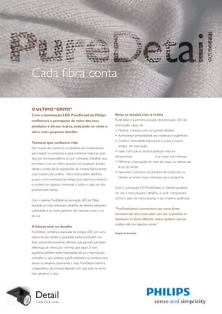 Cada fibra conta

O ULTIMO “GRITO”
Com a iluminação LED PureDetail da Philips                  Sinta os tecidos com a retina
melhorará a percepção de valor dos seus                     PureDetail é a primeira solução de Iluminação LED de
produtos e da sua marca, realçando as cores e               acentuação capaz de:

até o mais pequeno detalhe.                                 • Mostrar a textura com um grande detalhe
                                                            • Acrescentar profundidade aos materiais e superfícies
                                                            • Conferir intensidade estructural à roupa e outros
Texturas que conferem vida
                                                               artigos em exposição
No mundo do comércio, os detalhes são fundamentais
                                                            • Fazer com que os tecidos pareçam mais tri-
para realçar os produtos e para combinar texturas, quer
                                                            dimensionais                     e as cores mais intensas
seja por correspondência ou por contraste. Detalhes que
                                                            • Melhorar a percepção de valor do suave ou sedoso, da
permitem criar um efeito atractivo em qualquer âmbito,
                                                               lã ou do tecido
desde a moda até às exposições de moveis. Agora existe
                                                            • Favorecer o atractivo do produto de modo que os
uma maneira de conferir vida a todos estes detalhes,
                                                               clientes se sintam mais motivados para comprá-lo
graças a uma avançada tecnologia que optimiza a textura
e confere um aspecto irresistível a todos e cada um dos
                                                            Com a iluminação LED PureDetail, os clientes poderão
produtos em venda.
                                                            ver até o mais pequeno detalhe... e você comprovará
                                                            como o valor da marca alcança o seu máximo potencial.
Com o sistema PureDetail de iluminação LED da Philips,
incluindo os mais diminutos detalhes de textura adquirem
                                                            “PureDetail possui características que outras fontes
visibilidade e as cores parecem tão naturais como à luz
                                                            luminosas não têem, como fazer com que os produtos se
do sol.
                                                            destaquem de forma diferente, realçar qualquer cena ou
                                                            conferir vida aos objectos inertes.”
A beleza está no detalhe
PureDetail combina a avançada tecnologia LED com uma        Designer de iluminação
óptica de alta nitidez e qualidade. Juntas produzem um
feixe extraordinariamente definido que permite perceber
diferenças de relevo por mínimas que sejam. É este
equilibrio perfeito entre intensidade de luz e reprodução
cromática o que acentua a profundidade e as sombras para
deixar os detalhes claramente à vista. PureDetail melhora
a experiência de compra fazendo com que tudo se torne
mais atractivo à vista.




   Detail
   Cada fibra conta
 