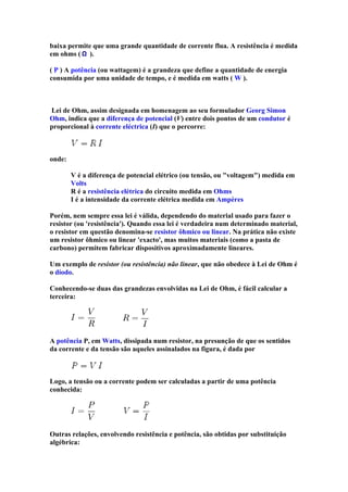 baixa permite que uma grande quantidade de corrente flua. A resistência é medida
em ohms ( ).

( P ) A potência (ou wattagem) é a grandeza que define a quantidade de energia
consumida por uma unidade de tempo, e é medida em watts ( W ).



Lei de Ohm, assim designada em homenagem ao seu formulador Georg Simon
Ohm, indica que a diferença de potencial (V) entre dois pontos de um condutor é
proporcional à corrente eléctrica (I) que o percorre:



onde:

        V é a diferença de potencial elétrico (ou tensão, ou "voltagem") medida em
        Volts
        R é a resistência elétrica do circuito medida em Ohms
        I é a intensidade da corrente elétrica medida em Ampères

Porém, nem sempre essa lei é válida, dependendo do material usado para fazer o
resistor (ou 'resistência'). Quando essa lei é verdadeira num determinado material,
o resistor em questão denomina-se resistor ôhmico ou linear. Na prática não existe
um resistor ôhmico ou linear 'exacto', mas muitos materiais (como a pasta de
carbono) permitem fabricar dispositivos aproximadamente lineares.

Um exemplo de resistor (ou resistência) não linear, que não obedece à Lei de Ohm é
o díodo.

Conhecendo-se duas das grandezas envolvidas na Lei de Ohm, é fácil calcular a
terceira:




A potência P, em Watts, dissipada num resistor, na presunção de que os sentidos
da corrente e da tensão são aqueles assinalados na figura, é dada por



Logo, a tensão ou a corrente podem ser calculadas a partir de uma potência
conhecida:




Outras relações, envolvendo resistência e potência, são obtidas por substituição
algébrica:
 