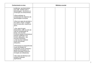Conhecimento na área                Biblioteca escolar

  evidências que demonstrem
  que a BE contribui para a
  aprendizagem dos alunos e a
  construção de conhecimentos.

   Deve participar na
  prossecução dos objectivos de
  aprendizagem da escola.

   Deve ser capaz de perceber o
  seu papel e “lavar” a imagem
  que os outros têm, lutando por
  apoio.

    Ser capaz de gerir
  eficazmente a BE do ponto de
  vista da rentabilização do
  tempo, dos recursos
  humanos (equipa constituída por
  pessoal qualificado e em
  número adequado) , dos
  recursos financeiros,
   e dos recursos materiais
  (fundo documental
  adequado).

   Permanecer na vanguarda das
  novas tecnologias da
  informação no que concerne a
  gestão da informação e do
  ensino (formação contínua e
  formação dos utilizadores).

   Ser capaz de liderança que
  produza mudanças
  significativas.

                                                         2
 