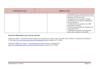 Conhecimento na área                                                           Biblioteca escolar

                                                                                                    - Promoção das TIC, com acções de formação
                                                                                                    para alunos e professores (em parceria com os
                                                                                                    professores de TIC da escola).
                                                                                                    - Cooperação activa com grupo do Plano
                                                                                                    Tecnológico, para assegurar o cumprimento
                                                                                                    dos seus objectivos.
                                                                                                    - Estabelecimento de parcerias com a BM
                                                                                                    para promover a leitura;
                                                                                                    - Envolvimento da família, da Autarquia e da
                                                                                                    Associação de Pais;
                                                                                                    - Elaboração de um plano de marketing de
                                                                                                    modo a dar a conhecer o valor da BE.

Referências Bibliográficas (para além das sugeridas)

Todd, Ross, (2001). Transitions for preferred futures of school libraries. Keynote Paper. The 2001 IASL Conference. Auckland, New Zealand, 9-
12 July. http://www.iasl-online.org/events/conf/virtualpaper2001.html [Acedido em 3/11/2009]

Todd, Ross (2008). The Evidence – Based Manifesto for School Librarians. Disponível em:
http://www.schoollibraryjournal.com/article/CA6545434.html [Acedido em 4/11/2009]




Isilda Menezes 1ª tarefa                                                                                                         Página 13
 