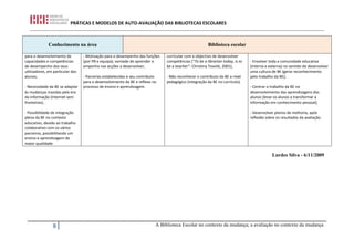 PRÁTICAS E MODELOS DE AUTO-AVALIAÇÃO DAS BIBLIOTECAS ESCOLARES



              Conhecimento na área                                                                      Biblioteca escolar

para o desenvolvimento de         - Motivação para o desempenho das funções     curricular com o objectivo de desenvolver
capacidades e competências        (por PB e equipa); vontade de aprender e      competências (“To be a librarian today, is to   - Envolver toda a comunidade educativa
de desempenho dos seus            empenho nas acções a desenvolver;             be a teacher”- Christina Tovoté, 2001);         (interna e externa) no sentido de desenvolver
utilizadores, em particular dos                                                                                                 uma cultura de BE (gerar reconhecimento
alunos;                           - Parcerias estabelecidas e seu contributo    - Não reconhecer o contributo da BE a nível     pelo trabalho da BE);
                                  para o desenvolvimento da BE e reflexo no     pedagógico (integração da BE no currículo).
- Necessidade da BE se adaptar    processo de ensino e aprendizagem.                                                            - Centrar o trabalho da BE no
às mudanças trazidas pela era                                                                                                   desenvolvimento das aprendizagens dos
da informação (Internet sem                                                                                                     alunos (levar os alunos a transformar a
fronteiras);                                                                                                                    informação em conhecimento pessoal);

- Possibilidade de integração                                                                                                   - Desenvolver planos de melhoria, após
plena da BE no contexto                                                                                                         reflexão sobre os resultados da avaliação.
educativo, devido ao trabalho
colaborativo com os vários
parceiros, possibilitando um
ensino e aprendizagem de
maior qualidade.

                                                                                                                                            Lurdes Silva - 6/11/2009




                8                                                          A Biblioteca Escolar no contexto da mudança; a avaliação no contexto da mudança
 