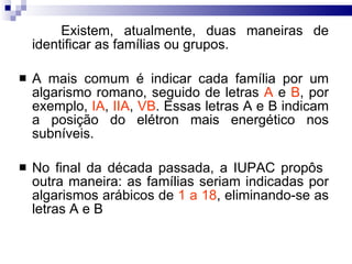 Existem, atualmente, duas maneiras de identificar as famílias ou grupos.  A mais comum é indicar cada família por um algarismo romano, seguido de letras  A  e  B , por exemplo,  IA ,  IIA ,  VB . Essas letras A e B indicam a posição do elétron mais energético nos subníveis.  No final da década passada, a IUPAC propôs  outra maneira: as famílias seriam indicadas por algarismos arábicos de  1 a 18 , eliminando-se as letras A e B 