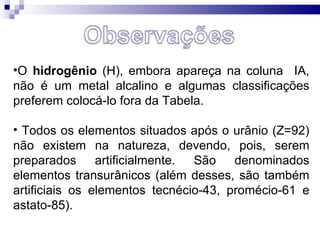 O  hidrogênio  (H), embora apareça na coluna  IA, não é um metal alcalino e algumas classificações preferem colocá-lo fora da Tabela. Todos os elementos situados após o urânio (Z=92) não existem na natureza, devendo, pois, serem preparados artificialmente. São denominados elementos transurânicos (além desses, são também artificiais os elementos tecnécio-43, promécio-61 e astato-85). 