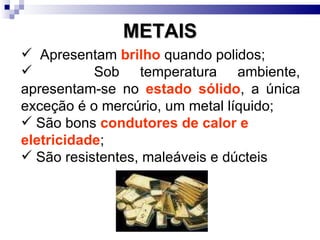 METAIS Apresentam  brilho  quando polidos; Sob temperatura ambiente, apresentam-se no  estado sólido , a única exceção é o mercúrio, um metal líquido; São bons  condutores de calor e eletricidade ; São resistentes, maleáveis e dúcteis  