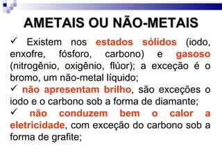 AMETAIS OU NÃO-METAIS Existem nos  estados sólidos  (iodo, enxofre, fósforo, carbono) e  gasoso  (nitrogênio, oxigênio, flúor); a exceção é o bromo, um não-metal líquido; não apresentam brilho , são exceções o iodo e o carbono sob a forma de diamante; não conduzem bem o calor a eletricidade , com exceção do carbono sob a forma de grafite; 