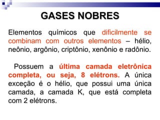 GASES NOBRES Elementos químicos que  dificilmente se combinam com outros elementos  – hélio, neônio, argônio, criptônio, xenônio e radônio. Possuem a  última camada eletrônica completa, ou seja, 8 elétrons.  A única exceção é o hélio, que possui uma única camada, a camada K, que está completa com 2 elétrons. 