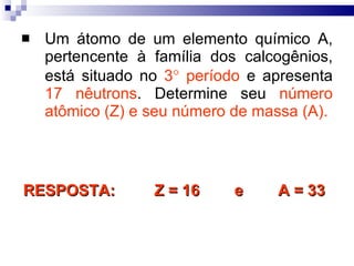 Um átomo de um elemento químico A, pertencente à família dos calcogênios, está situado no  3   período  e apresenta  17 nêutrons . Determine seu  número atômico (Z) e seu número de massa (A). RESPOSTA:  Z = 16  e  A = 33 