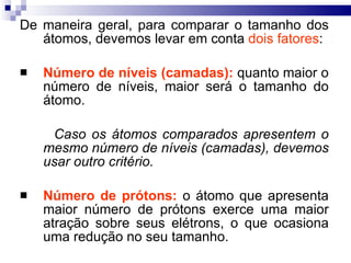 De maneira geral, para comparar o tamanho dos átomos, devemos levar em conta  dois fatores : Número de níveis (camadas):  quanto maior o número de níveis, maior será o tamanho do átomo.  Caso os átomos comparados apresentem o mesmo número de níveis (camadas), devemos usar outro critério. Número de prótons:   o átomo que apresenta maior número de prótons exerce uma maior atração sobre seus elétrons, o que ocasiona uma redução no seu tamanho. 