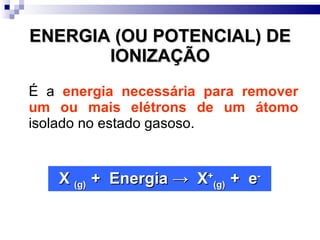 ENERGIA (OU POTENCIAL) DE IONIZAÇÃO É a  energia necessária para remover um ou mais elétrons de um átomo  isolado no estado gasoso. X  (g)  +  Energia  ->  X + (g)  +  e - 