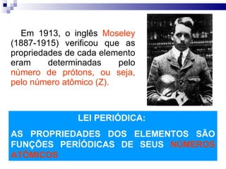 Em 1913, o inglês  Moseley  (1887-1915) verificou que as propriedades de cada elemento eram determinadas pelo  número de prótons, ou seja, pelo número atômico (Z). LEI PERIÓDICA:  AS PROPRIEDADES DOS ELEMENTOS SÃO FUNÇÕES PERÍÓDICAS DE SEUS  NÚMEROS ATÔMICOS 