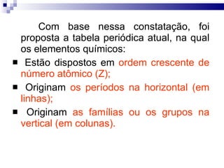 Com base nessa constatação, foi proposta a tabela periódica atual, na qual os elementos químicos: Estão dispostos em  ordem crescente de número atômico (Z); Originam  os períodos na horizontal (em linhas); Originam  as famílias ou os grupos na vertical (em colunas). 